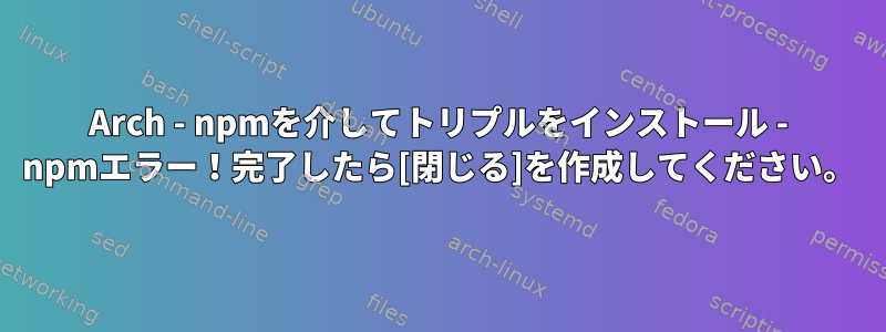 Arch - npmを介してトリプルをインストール - npmエラー！完了したら[閉じる]を作成してください。