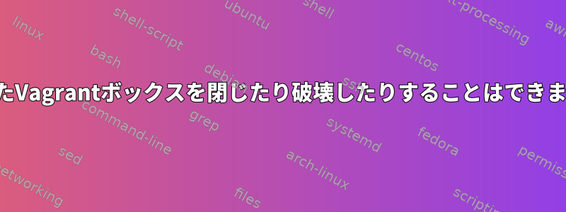 破損したVagrantボックスを閉じたり破壊したりすることはできません。