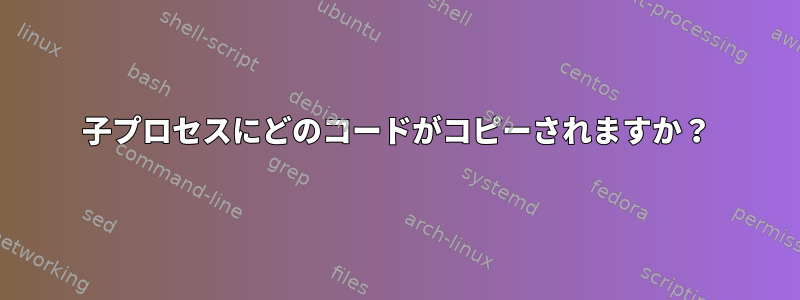 子プロセスにどのコードがコピーされますか？