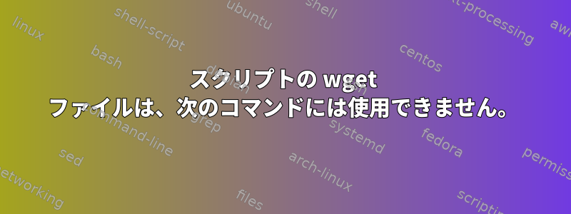 スクリプトの wget ファイルは、次のコマンドには使用できません。