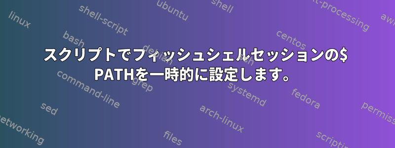 スクリプトでフィッシュシェルセッションの$ PATHを一時的に設定します。