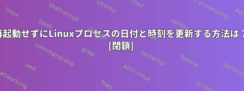 再起動せずにLinuxプロセスの日付と時刻を更新する方法は？ [閉鎖]