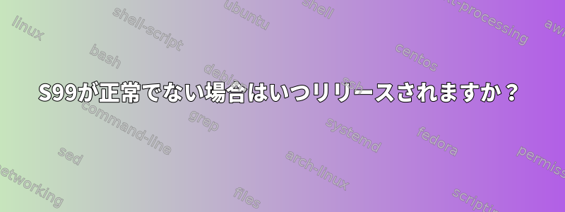 S99が正常でない場合はいつリリースされますか？