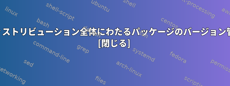 ディストリビューション全体にわたるパッケージのバージョン管理 [閉じる]