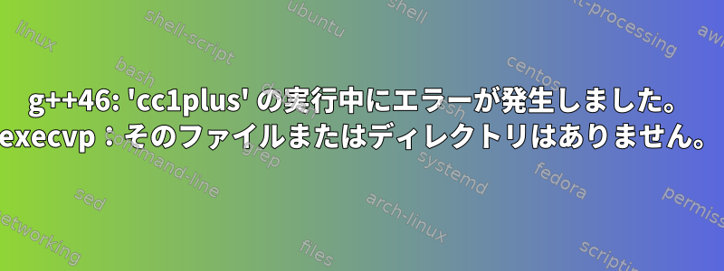 g++46: 'cc1plus' の実行中にエラーが発生しました。 execvp：そのファイルまたはディレクトリはありません。