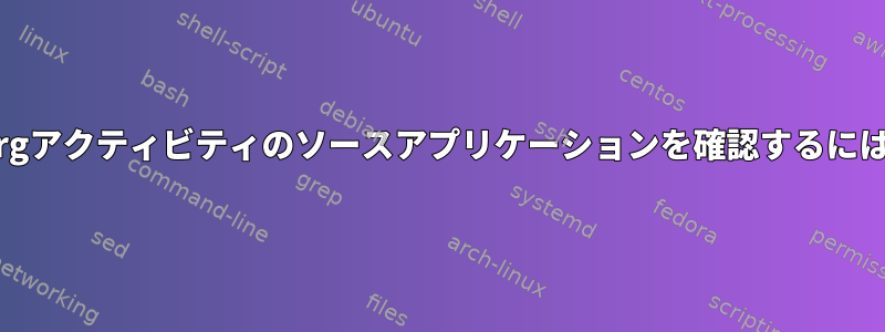 xorgアクティビティのソースアプリケーションを確認するには？