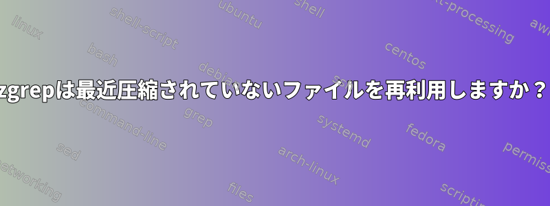 zgrepは最近圧縮されていないファイルを再利用しますか？