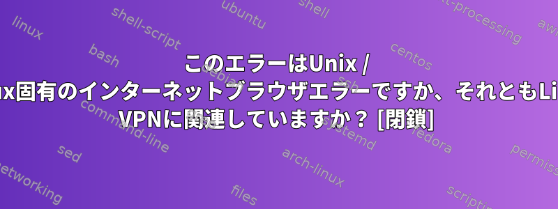 このエラーはUnix / Linux固有のインターネットブラウザエラーですか、それともLinux VPNに関連していますか？ [閉鎖]