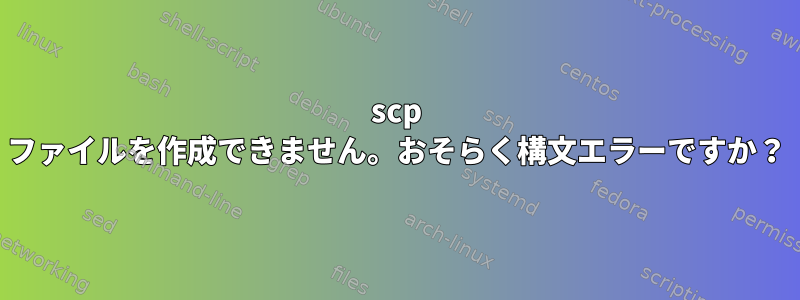 scp ファイルを作成できません。おそらく構文エラーですか？