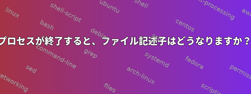 プロセスが終了すると、ファイル記述子はどうなりますか？