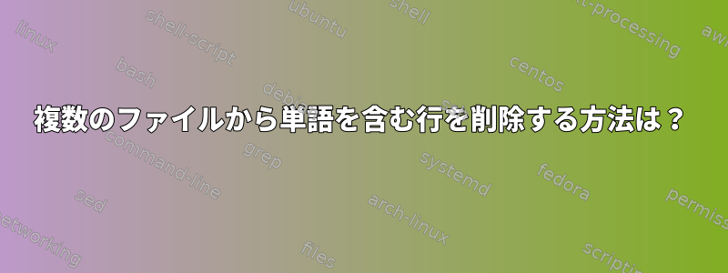 複数のファイルから単語を含む行を削除する方法は？