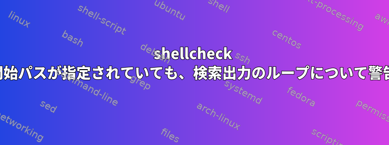 shellcheck は、検索開始パスが指定されていても、検索出力のループについて警告します。