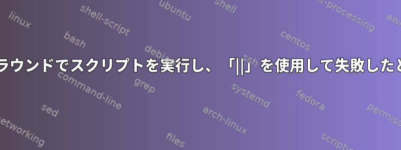 Bash：「＆」を使用してバックグラウンドでスクリプトを実行し、「||」を使用して失敗したときに他のものを実行する方法は？