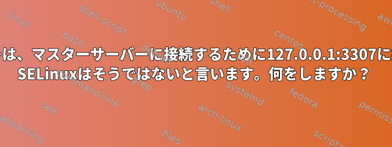 MariaDBスレーブサーバーは、マスターサーバーに接続するために127.0.0.1:3307に接続する必要があります。 SELinuxはそうではないと言います。何をしますか？