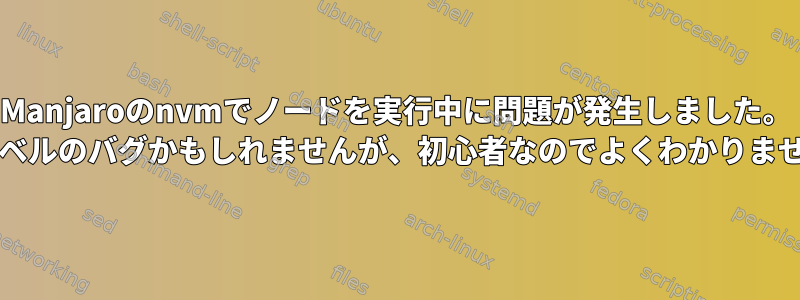 Manjaroのnvmでノードを実行中に問題が発生しました。 OSレベルのバグかもしれませんが、初心者なのでよくわかりません。