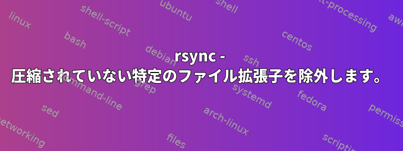 rsync - 圧縮されていない特定のファイル拡張子を除外します。