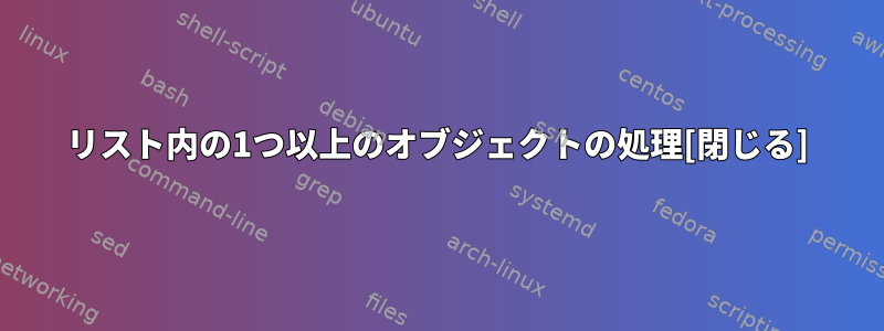 リスト内の1つ以上のオブジェクトの処理[閉じる]