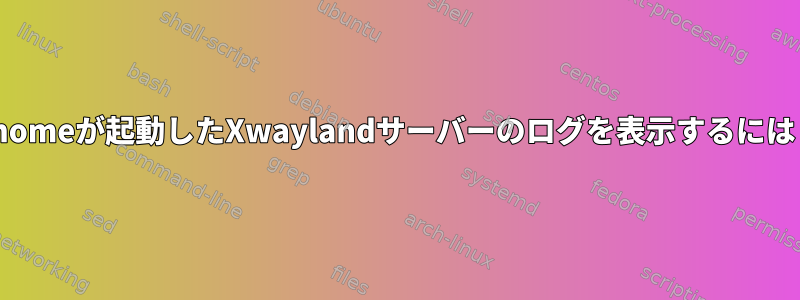 Gnomeが起動したXwaylandサーバーのログを表示するには？