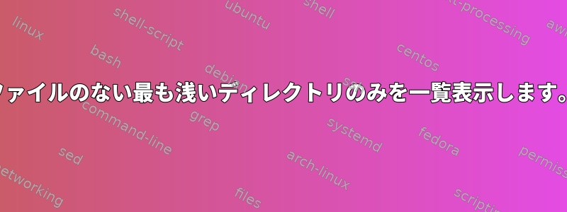 ファイルのない最も浅いディレクトリのみを一覧表示します。