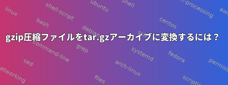 gzip圧縮ファイルをtar.gzアーカイブに変換するには？