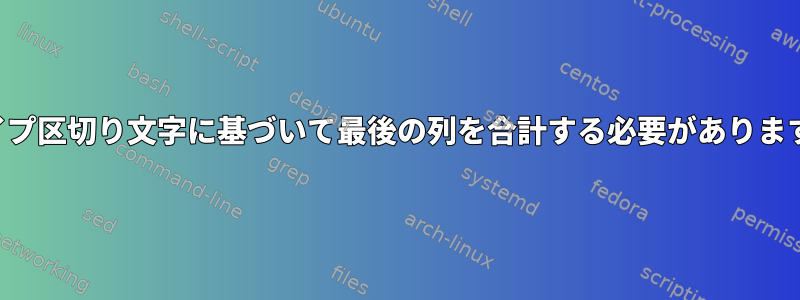 パイプ区切り文字に基づいて最後の列を合計する必要があります。