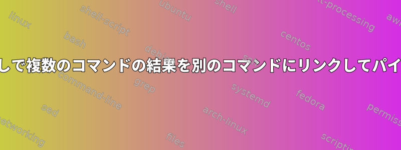 中間ファイルなしで複数のコマンドの結果を別のコマンドにリンクしてパイプする方法は？