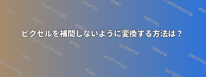 ピクセルを補間しないように変換する方法は？