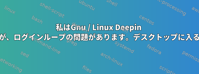 私はGnu / Linux Deepin 15を使用していますが、ログインループの問題があります。デスクトップに入ることができません！