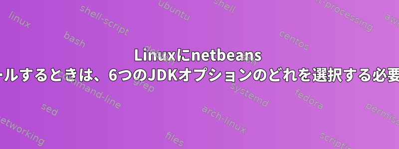 Linuxにnetbeans IDEをインストールするときは、6つのJDKオプションのどれを選択する必要がありますか？