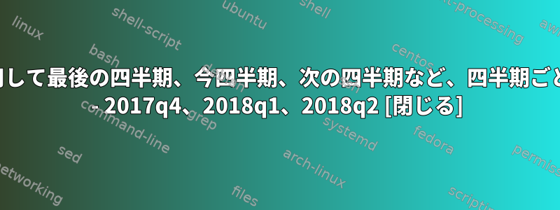 シェルスクリプトを使用して最後の四半期、今四半期、次の四半期など、四半期ごとの情報を取得する方法 - 2017q4、2018q1、2018q2 [閉じる]