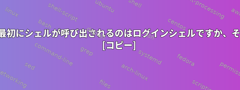 コンピュータの電源を入れた後に最初にシェルが呼び出されるのはログインシェルですか、それとも非ログインシェルですか？ [コピー]