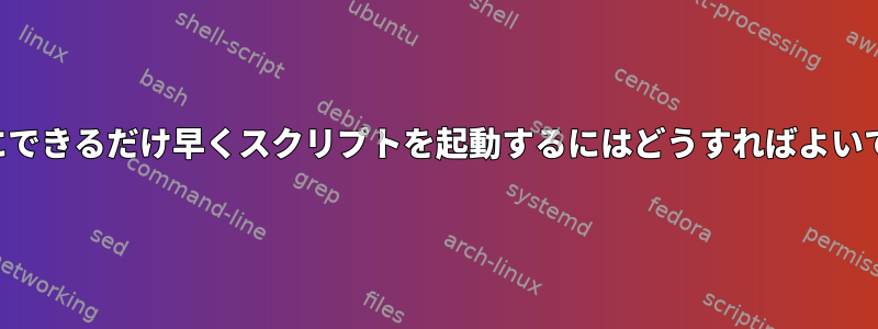 起動時にできるだけ早くスクリプトを起動するにはどうすればよいですか？