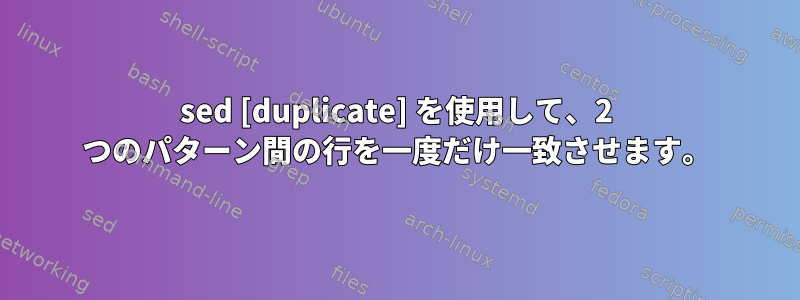 sed [duplicate] を使用して、2 つのパターン間の行を一度だけ一致させます。