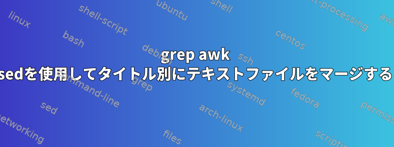 grep awk sedを使用してタイトル別にテキストファイルをマージする