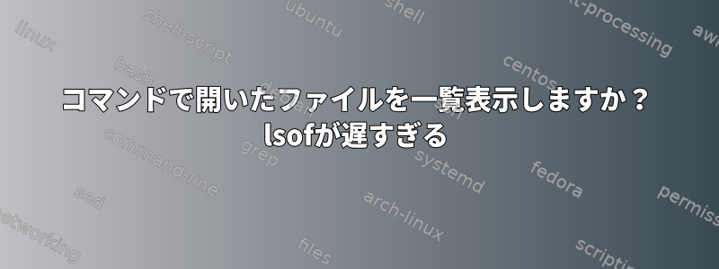 コマンドで開いたファイルを一覧表示しますか？ lsofが遅すぎる