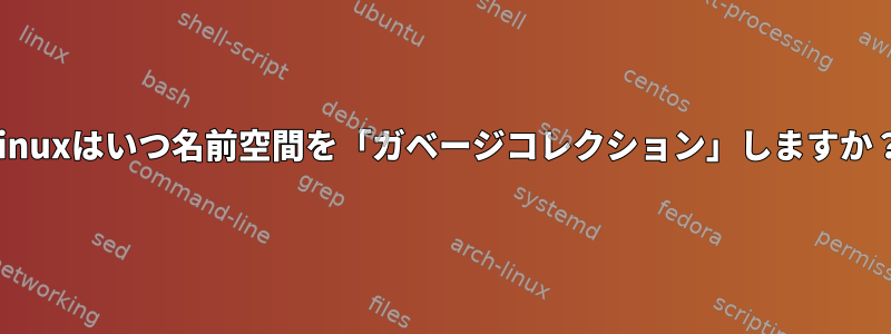 Linuxはいつ名前空間を「ガベージコレクション」しますか？