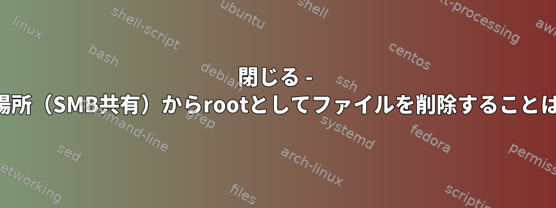 閉じる - インストール場所（SMB共有）からrootとしてファイルを削除することはできません。