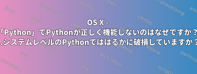 OS X - 「Python」でPythonが正しく機能しないのはなぜですか？ ...システムレベルのPythonでははるかに破損していますか？