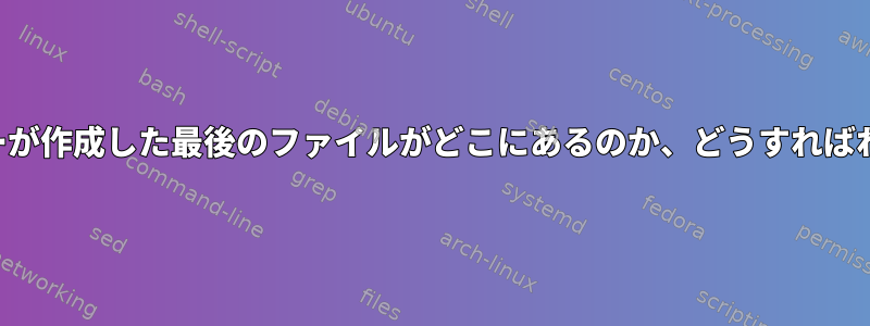 現在、ユーザーが作成した最後のファイルがどこにあるのか、どうすればわかりますか？