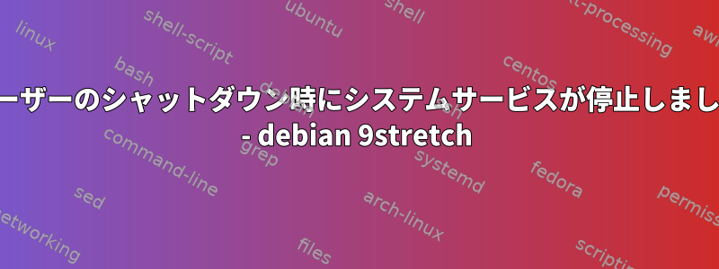 ユーザーのシャットダウン時にシステムサービスが停止しました - debian 9stretch