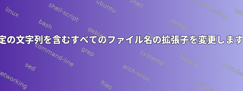 特定の文字列を含むすべてのファイル名の拡張子を変更します。