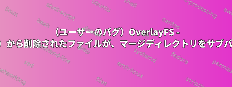 （ユーザーのバグ）OverlayFS - 現在のマージディレクトリ（マウントポイント）から削除されたファイルが、マージディレクトリをサブバージョンに再マウントすると再表示されます。