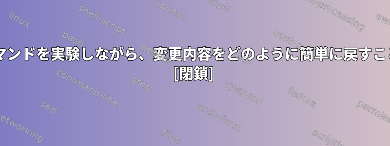 慣れていないコマンドを実験しながら、変更内容をどのように簡単に戻すことができますか? [閉鎖]