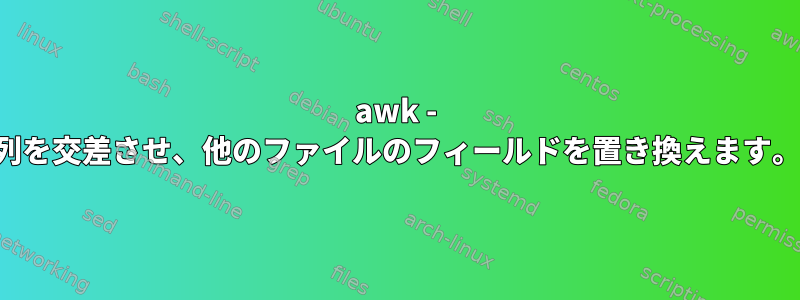 awk - 列を交差させ、他のファイルのフィールドを置き換えます。