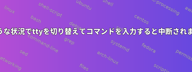 どのような状況でttyを切り替えてコマンドを入力すると中断されますか？