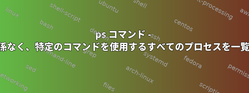 ps コマンド - ユーザーに関係なく、特定のコマンドを使用するすべてのプロセスを一覧表示します。