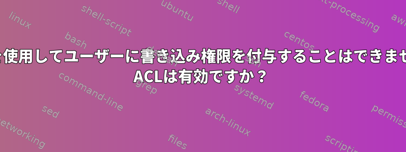 ACLを使用してユーザーに書き込み権限を付与することはできません。 ACLは有効ですか？