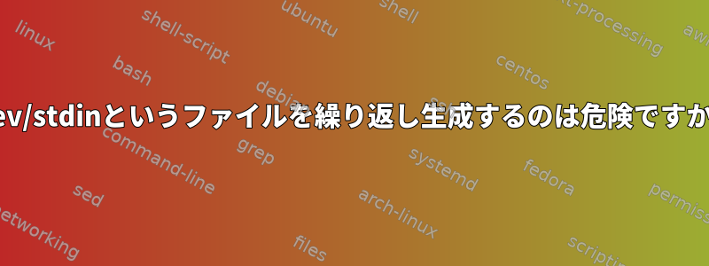 /dev/stdinというファイルを繰り返し生成するのは危険ですか？