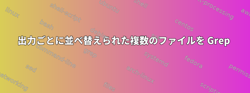 出力ごとに並べ替えられた複数のファイルを Grep