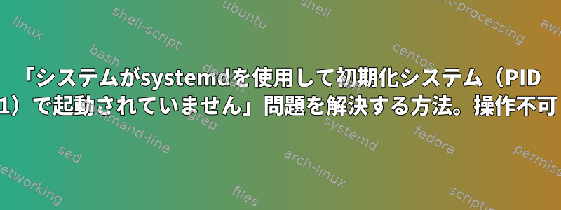 「システムがsystemdを使用して初期化システム（PID 1）で起動されていません」問題を解決する方法。操作不可